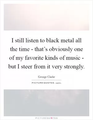 I still listen to black metal all the time - that’s obviously one of my favorite kinds of music - but I steer from it very strongly Picture Quote #1