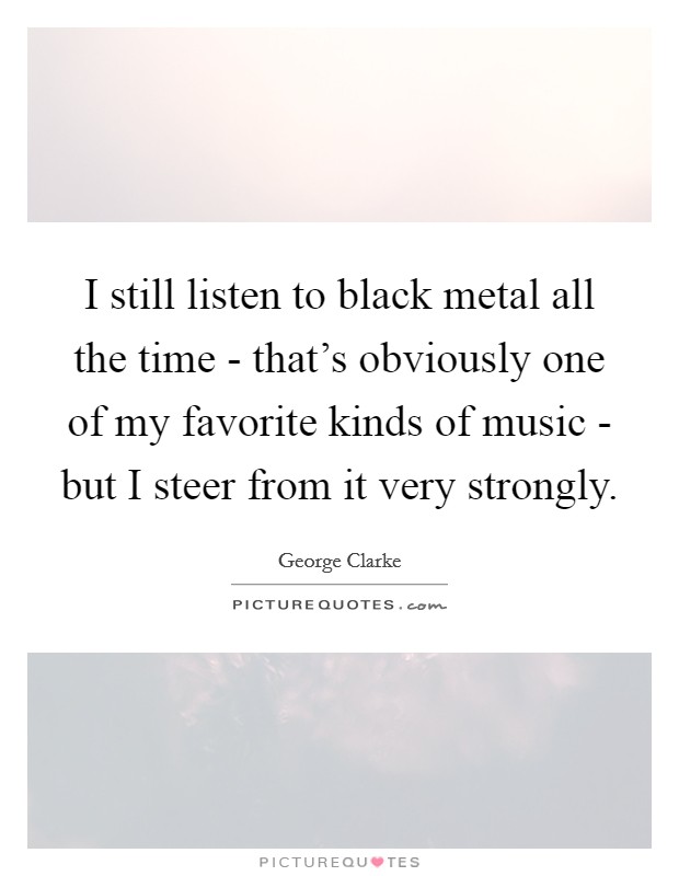 I still listen to black metal all the time - that's obviously one of my favorite kinds of music - but I steer from it very strongly. Picture Quote #1