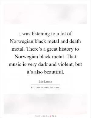 I was listening to a lot of Norwegian black metal and death metal. There’s a great history to Norwegian black metal. That music is very dark and violent, but it’s also beautiful Picture Quote #1