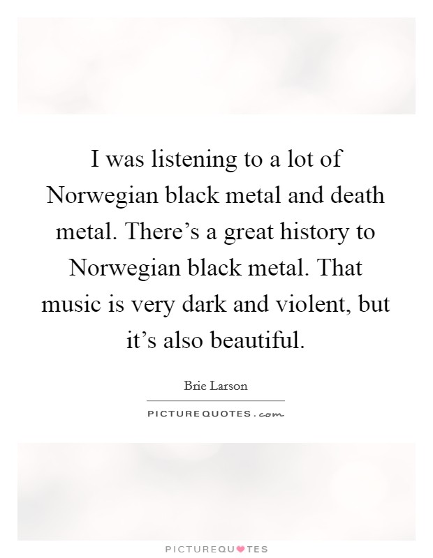 I was listening to a lot of Norwegian black metal and death metal. There's a great history to Norwegian black metal. That music is very dark and violent, but it's also beautiful. Picture Quote #1