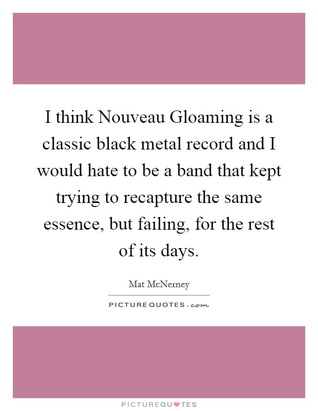 I think Nouveau Gloaming is a classic black metal record and I would hate to be a band that kept trying to recapture the same essence, but failing, for the rest of its days. Picture Quote #1
