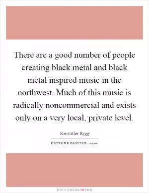 There are a good number of people creating black metal and black metal inspired music in the northwest. Much of this music is radically noncommercial and exists only on a very local, private level Picture Quote #1
