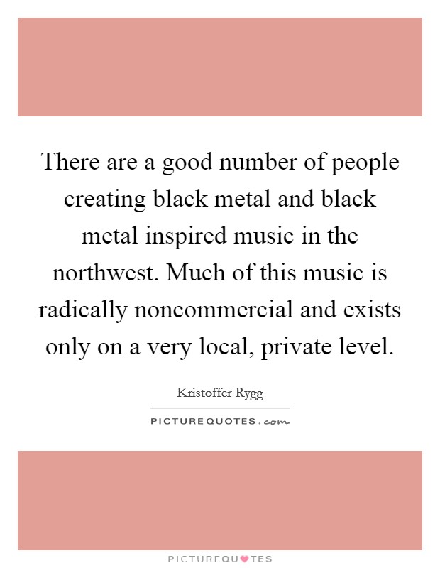 There are a good number of people creating black metal and black metal inspired music in the northwest. Much of this music is radically noncommercial and exists only on a very local, private level. Picture Quote #1