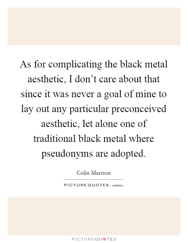 As for complicating the black metal aesthetic, I don't care about that since it was never a goal of mine to lay out any particular preconceived aesthetic, let alone one of traditional black metal where pseudonyms are adopted. Picture Quote #1