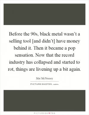 Before the 90s, black metal wasn’t a selling tool [and didn’t] have money behind it. Then it became a pop sensation. Now that the record industry has collapsed and started to rot, things are livening up a bit again Picture Quote #1