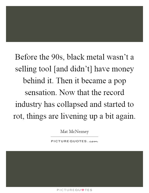 Before the 90s, black metal wasn't a selling tool [and didn't] have money behind it. Then it became a pop sensation. Now that the record industry has collapsed and started to rot, things are livening up a bit again. Picture Quote #1
