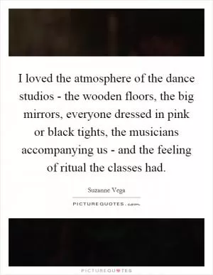 I loved the atmosphere of the dance studios - the wooden floors, the big mirrors, everyone dressed in pink or black tights, the musicians accompanying us - and the feeling of ritual the classes had Picture Quote #1