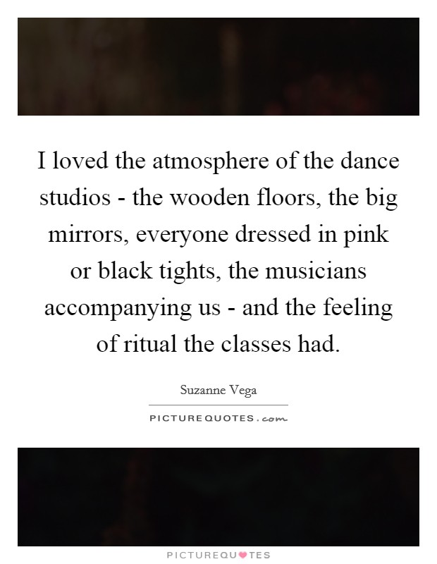 I loved the atmosphere of the dance studios - the wooden floors, the big mirrors, everyone dressed in pink or black tights, the musicians accompanying us - and the feeling of ritual the classes had. Picture Quote #1
