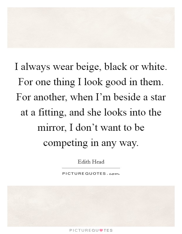 I always wear beige, black or white. For one thing I look good in them. For another, when I'm beside a star at a fitting, and she looks into the mirror, I don't want to be competing in any way. Picture Quote #1