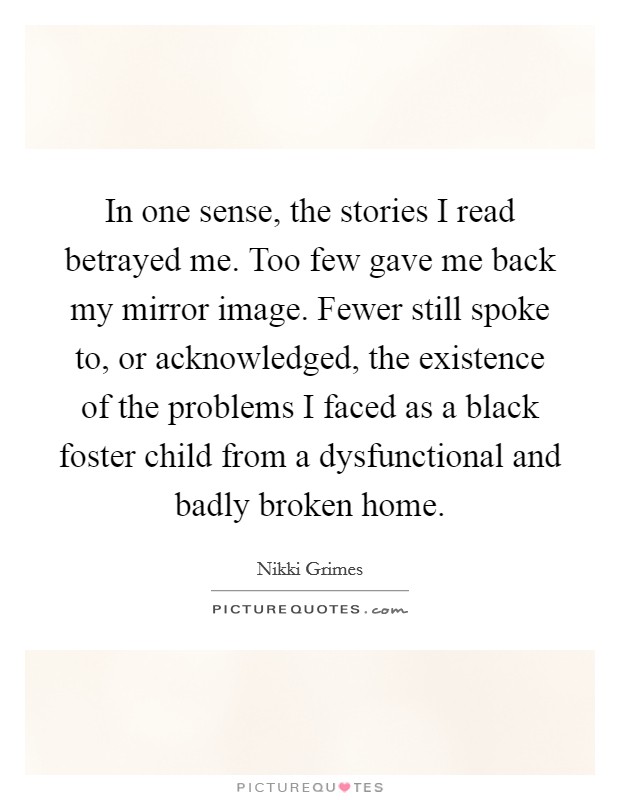In one sense, the stories I read betrayed me. Too few gave me back my mirror image. Fewer still spoke to, or acknowledged, the existence of the problems I faced as a black foster child from a dysfunctional and badly broken home. Picture Quote #1