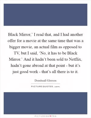 Black Mirror,’ I read that, and I had another offer for a movie at the same time that was a bigger movie, an actual film as opposed to TV, but I said, ‘No, it has to be Black Mirror.’ And it hadn’t been sold to Netflix, hadn’t gone abroad at that point - but it’s just good work - that’s all there is to it Picture Quote #1
