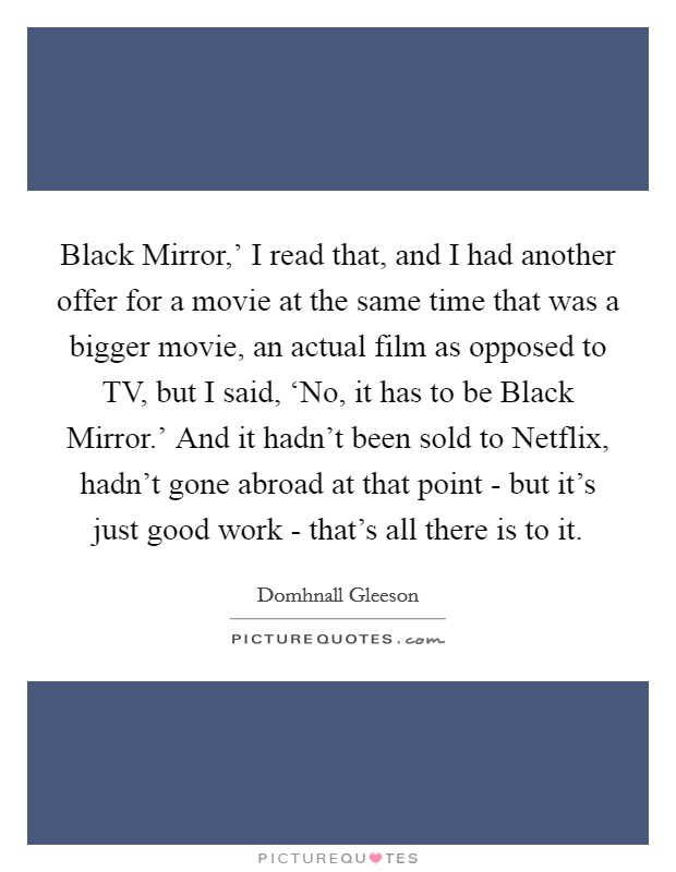 Black Mirror,' I read that, and I had another offer for a movie at the same time that was a bigger movie, an actual film as opposed to TV, but I said, ‘No, it has to be Black Mirror.' And it hadn't been sold to Netflix, hadn't gone abroad at that point - but it's just good work - that's all there is to it. Picture Quote #1