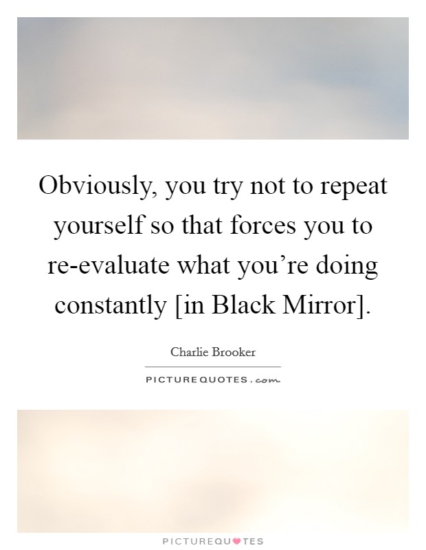 Obviously, you try not to repeat yourself so that forces you to re-evaluate what you're doing constantly [in Black Mirror]. Picture Quote #1
