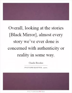 Overall, looking at the stories [Black Mirror], almost every story we’ve ever done is concerned with authenticity or reality in some way Picture Quote #1