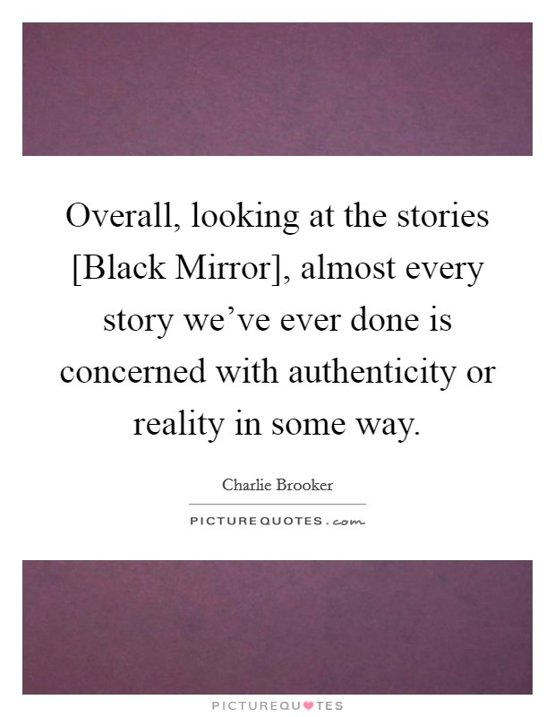 Overall, looking at the stories [Black Mirror], almost every story we've ever done is concerned with authenticity or reality in some way. Picture Quote #1