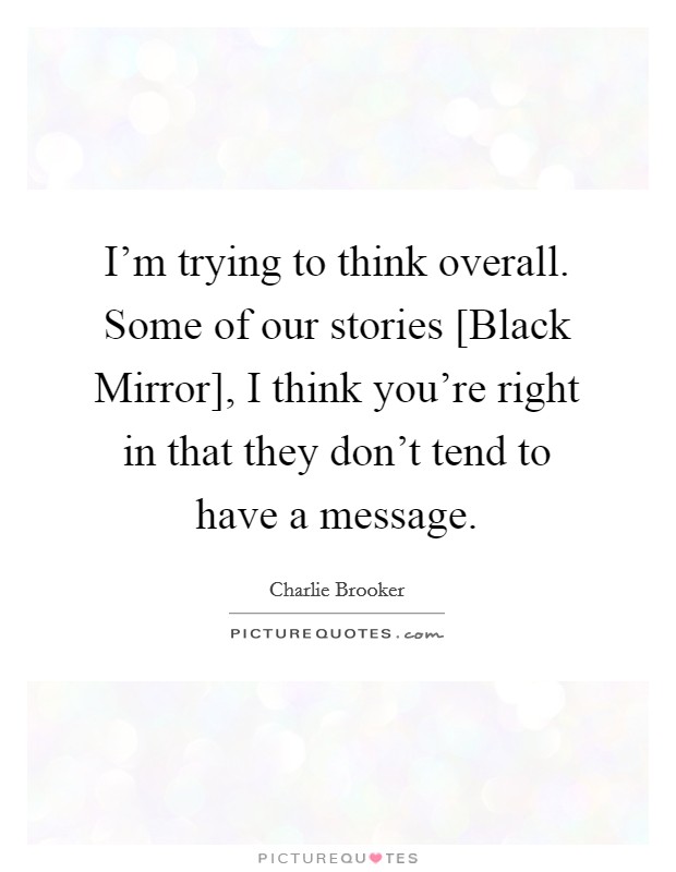 I'm trying to think overall. Some of our stories [Black Mirror], I think you're right in that they don't tend to have a message. Picture Quote #1