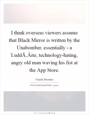 I think overseas viewers assume that Black Mirror is written by the Unabomber, essentially - a LuddÃ‚Â­ite, technology-hating, angry old man waving his fist at the App Store Picture Quote #1