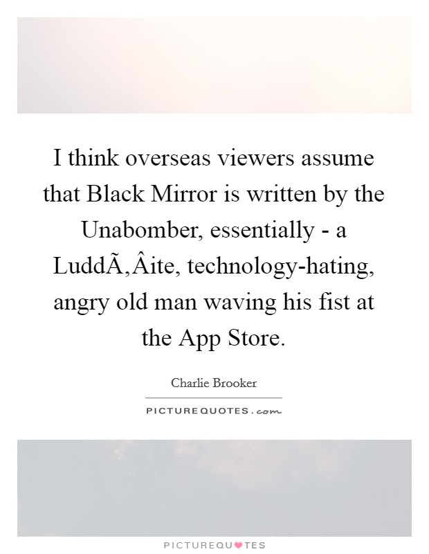 I think overseas viewers assume that Black Mirror is written by the Unabomber, essentially - a LuddÃ‚Â­ite, technology-hating, angry old man waving his fist at the App Store. Picture Quote #1