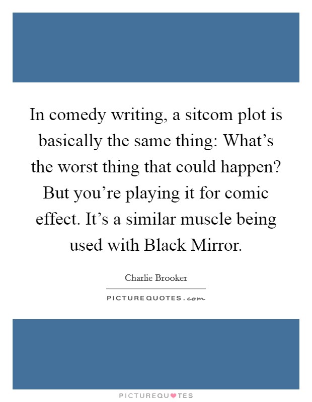In comedy writing, a sitcom plot is basically the same thing: What's the worst thing that could happen? But you're playing it for comic effect. It's a similar muscle being used with Black Mirror. Picture Quote #1