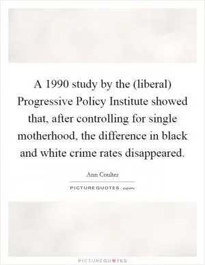 A 1990 study by the (liberal) Progressive Policy Institute showed that, after controlling for single motherhood, the difference in black and white crime rates disappeared Picture Quote #1