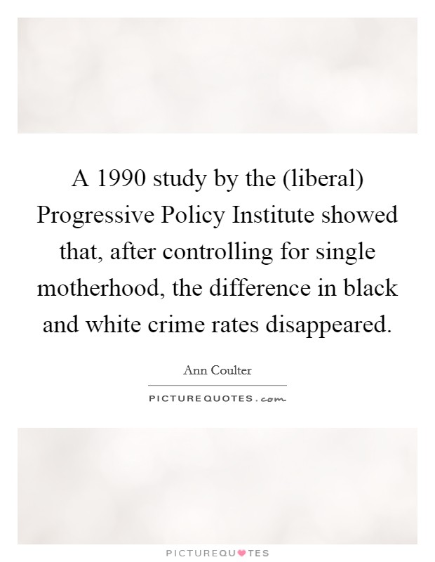 A 1990 study by the (liberal) Progressive Policy Institute showed that, after controlling for single motherhood, the difference in black and white crime rates disappeared. Picture Quote #1