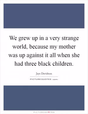 We grew up in a very strange world, because my mother was up against it all when she had three black children Picture Quote #1