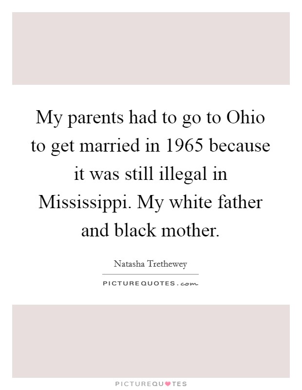 My parents had to go to Ohio to get married in 1965 because it was still illegal in Mississippi. My white father and black mother. Picture Quote #1