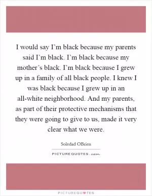 I would say I’m black because my parents said I’m black. I’m black because my mother’s black. I’m black because I grew up in a family of all black people. I knew I was black because I grew up in an all-white neighborhood. And my parents, as part of their protective mechanisms that they were going to give to us, made it very clear what we were Picture Quote #1