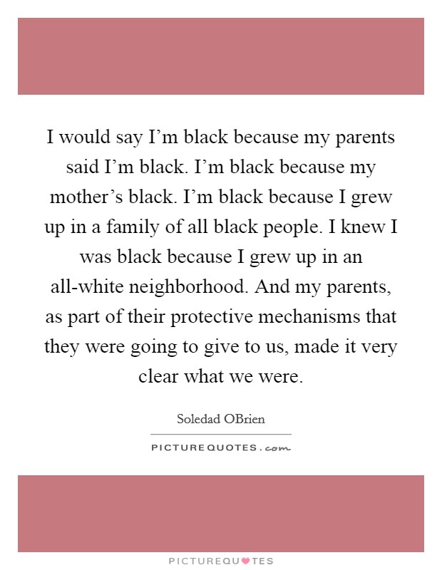 I would say I'm black because my parents said I'm black. I'm black because my mother's black. I'm black because I grew up in a family of all black people. I knew I was black because I grew up in an all-white neighborhood. And my parents, as part of their protective mechanisms that they were going to give to us, made it very clear what we were. Picture Quote #1