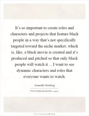 It’s so important to create roles and characters and projects that feature black people in a way that’s not specifically targeted toward the niche market, which is, like, a black movie is created and it’s produced and pitched so that only black people will watch it ... I want to see dynamic characters and roles that everyone wants to watch Picture Quote #1