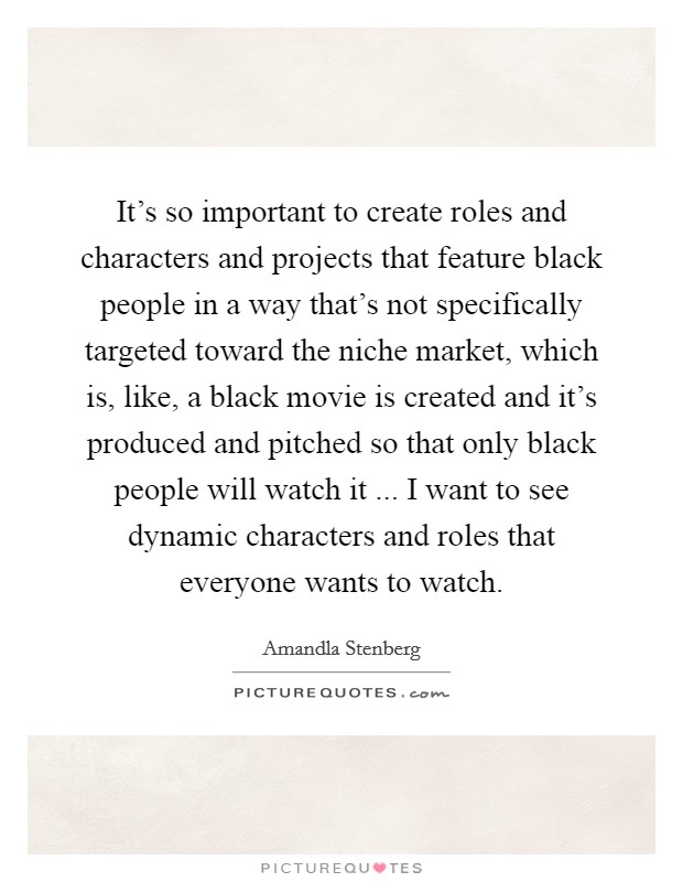 It's so important to create roles and characters and projects that feature black people in a way that's not specifically targeted toward the niche market, which is, like, a black movie is created and it's produced and pitched so that only black people will watch it ... I want to see dynamic characters and roles that everyone wants to watch. Picture Quote #1