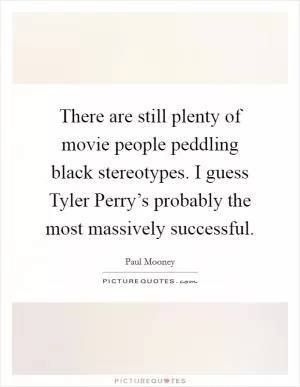 There are still plenty of movie people peddling black stereotypes. I guess Tyler Perry’s probably the most massively successful Picture Quote #1