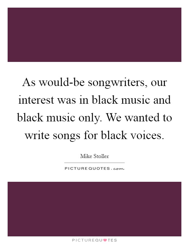 As would-be songwriters, our interest was in black music and black music only. We wanted to write songs for black voices. Picture Quote #1