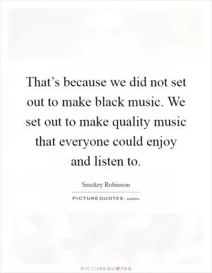 That’s because we did not set out to make black music. We set out to make quality music that everyone could enjoy and listen to Picture Quote #1