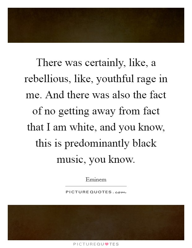 There was certainly, like, a rebellious, like, youthful rage in me. And there was also the fact of no getting away from fact that I am white, and you know, this is predominantly black music, you know. Picture Quote #1