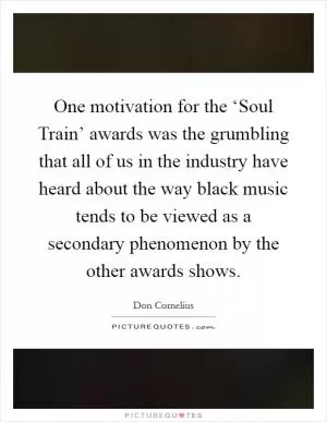 One motivation for the ‘Soul Train’ awards was the grumbling that all of us in the industry have heard about the way black music tends to be viewed as a secondary phenomenon by the other awards shows Picture Quote #1