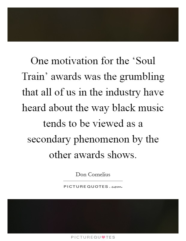 One motivation for the ‘Soul Train' awards was the grumbling that all of us in the industry have heard about the way black music tends to be viewed as a secondary phenomenon by the other awards shows. Picture Quote #1