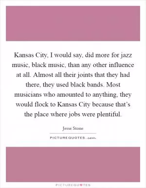 Kansas City, I would say, did more for jazz music, black music, than any other influence at all. Almost all their joints that they had there, they used black bands. Most musicians who amounted to anything, they would flock to Kansas City because that’s the place where jobs were plentiful Picture Quote #1