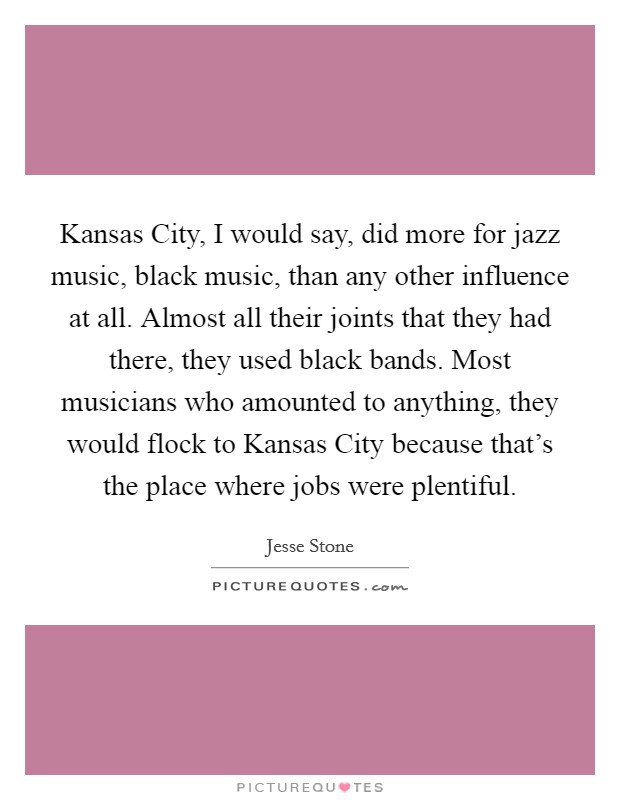 Kansas City, I would say, did more for jazz music, black music, than any other influence at all. Almost all their joints that they had there, they used black bands. Most musicians who amounted to anything, they would flock to Kansas City because that's the place where jobs were plentiful. Picture Quote #1