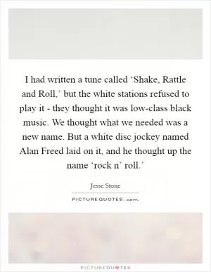 I had written a tune called ‘Shake, Rattle and Roll,’ but the white stations refused to play it - they thought it was low-class black music. We thought what we needed was a new name. But a white disc jockey named Alan Freed laid on it, and he thought up the name ‘rock n’ roll.’ Picture Quote #1