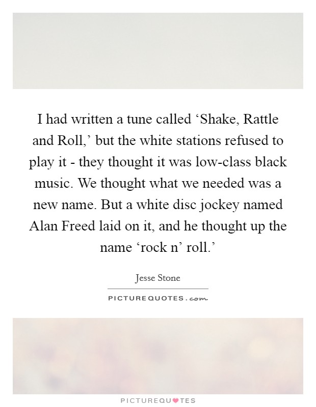 I had written a tune called ‘Shake, Rattle and Roll,' but the white stations refused to play it - they thought it was low-class black music. We thought what we needed was a new name. But a white disc jockey named Alan Freed laid on it, and he thought up the name ‘rock n' roll.' Picture Quote #1