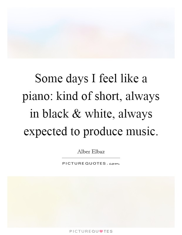 Some days I feel like a piano: kind of short, always in black and white, always expected to produce music. Picture Quote #1