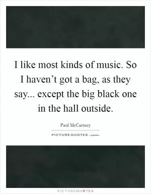 I like most kinds of music. So I haven’t got a bag, as they say... except the big black one in the hall outside Picture Quote #1