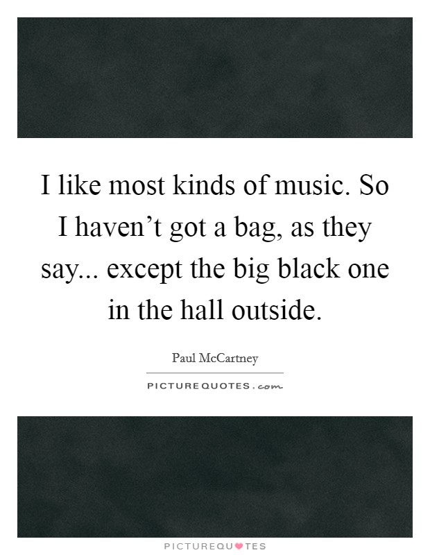 I like most kinds of music. So I haven't got a bag, as they say... except the big black one in the hall outside. Picture Quote #1