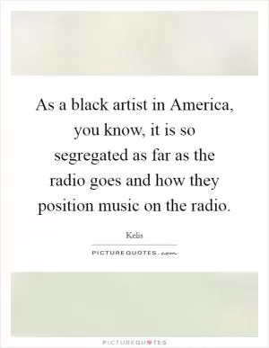 As a black artist in America, you know, it is so segregated as far as the radio goes and how they position music on the radio Picture Quote #1