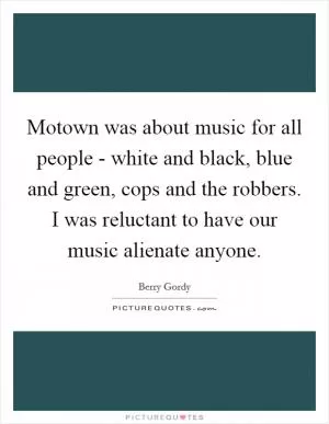 Motown was about music for all people - white and black, blue and green, cops and the robbers. I was reluctant to have our music alienate anyone Picture Quote #1