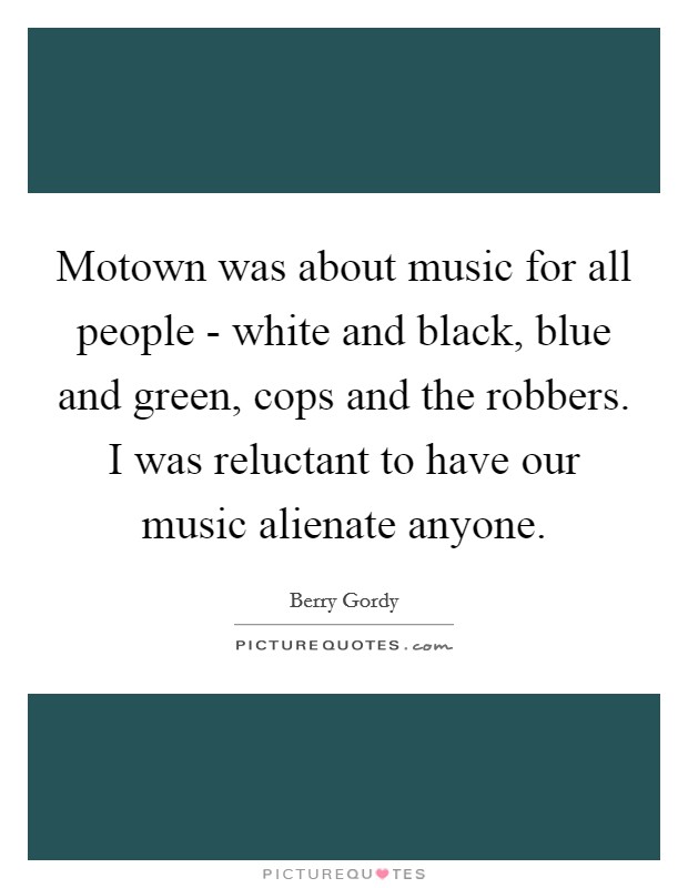 Motown was about music for all people - white and black, blue and green, cops and the robbers. I was reluctant to have our music alienate anyone. Picture Quote #1