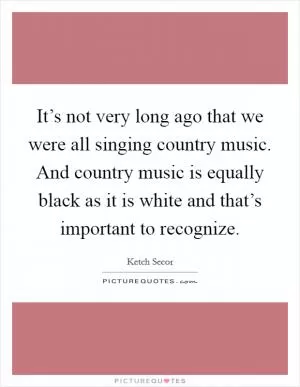 It’s not very long ago that we were all singing country music. And country music is equally black as it is white and that’s important to recognize Picture Quote #1