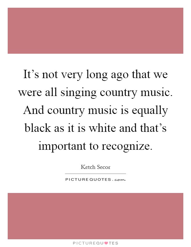 It's not very long ago that we were all singing country music. And country music is equally black as it is white and that's important to recognize. Picture Quote #1