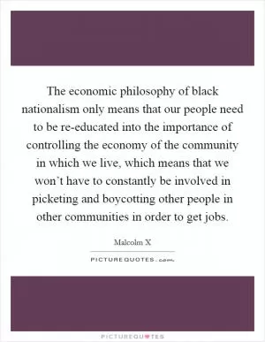 The economic philosophy of black nationalism only means that our people need to be re-educated into the importance of controlling the economy of the community in which we live, which means that we won’t have to constantly be involved in picketing and boycotting other people in other communities in order to get jobs Picture Quote #1